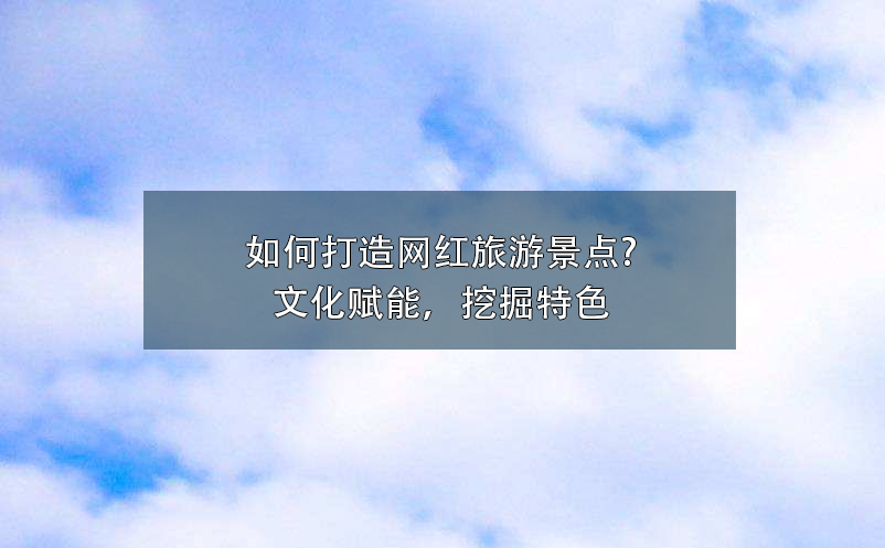 如何打造網紅旅游景點?文化賦能，挖掘特色