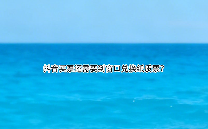 抖音買(mǎi)票還需要到窗口兌換紙質(zhì)票？ 